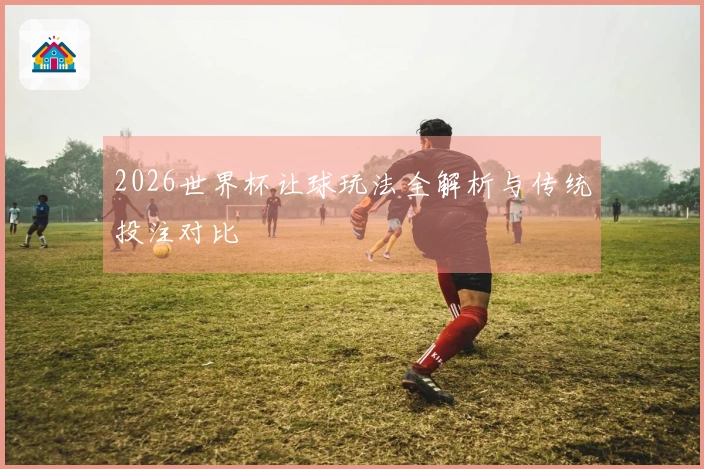 2026世界杯让球玩法全解析与传统投注对比